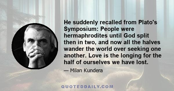 He suddenly recalled from Plato's Symposium: People were hermaphrodites until God split then in two, and now all the halves wander the world over seeking one another. Love is the longing for the half of ourselves we