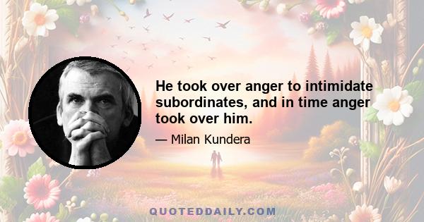 He took over anger to intimidate subordinates, and in time anger took over him.