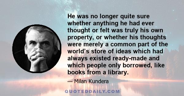 He was no longer quite sure whether anything he had ever thought or felt was truly his own property, or whether his thoughts were merely a common part of the world’s store of ideas which had always existed ready-made