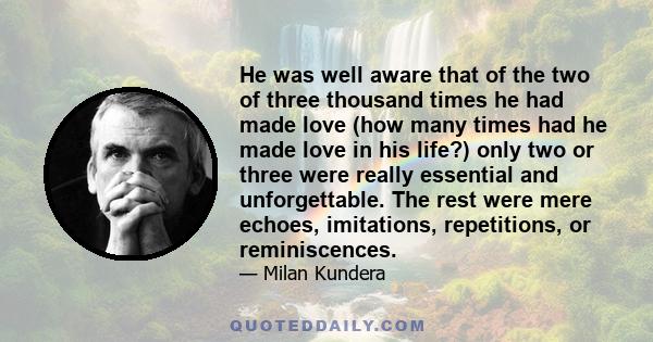 He was well aware that of the two of three thousand times he had made love (how many times had he made love in his life?) only two or three were really essential and unforgettable. The rest were mere echoes, imitations, 