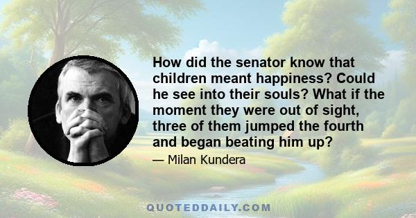 How did the senator know that children meant happiness? Could he see into their souls? What if the moment they were out of sight, three of them jumped the fourth and began beating him up?