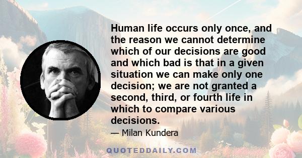 Human life occurs only once, and the reason we cannot determine which of our decisions are good and which bad is that in a given situation we can make only one decision; we are not granted a second, third, or fourth