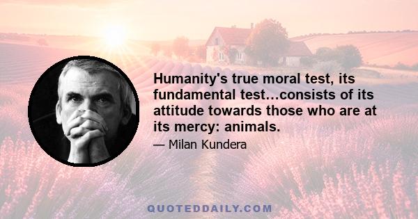 Humanity's true moral test, its fundamental test…consists of its attitude towards those who are at its mercy: animals.