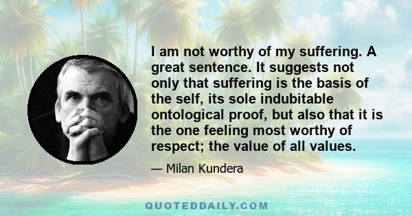 I am not worthy of my suffering. A great sentence. It suggests not only that suffering is the basis of the self, its sole indubitable ontological proof, but also that it is the one feeling most worthy of respect; the