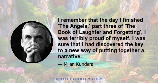 I remember that the day I finished 'The Angels,' part three of 'The Book of Laughter and Forgetting', I was terribly proud of myself. I was sure that I had discovered the key to a new way of putting together a narrative.