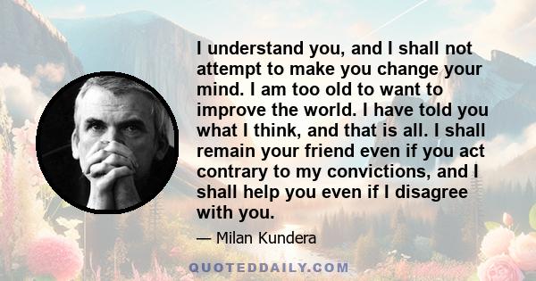 I understand you, and I shall not attempt to make you change your mind. I am too old to want to improve the world. I have told you what I think, and that is all. I shall remain your friend even if you act contrary to my 