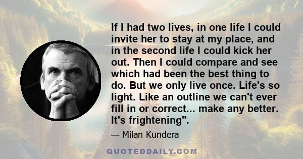 If I had two lives, in one life I could invite her to stay at my place, and in the second life I could kick her out. Then I could compare and see which had been the best thing to do. But we only live once. Life's so