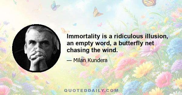 Immortality is a ridiculous illusion, an empty word, a butterfly net chasing the wind.