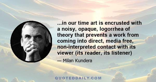 ...in our time art is encrusted with a noisy, opaque, logorrhea of theory that prevents a work from coming into direct, media free, non-interpreted contact with its viewer (its reader, its listener)