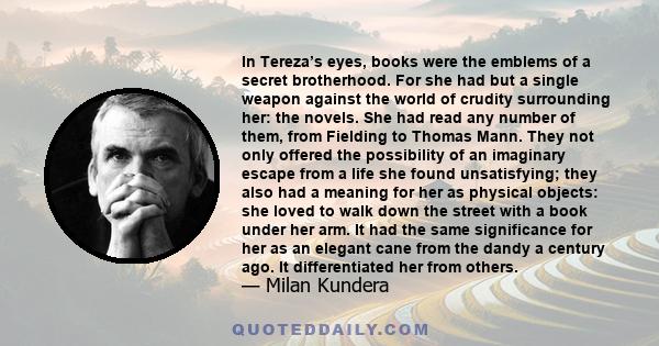 In Tereza’s eyes, books were the emblems of a secret brotherhood. For she had but a single weapon against the world of crudity surrounding her: the novels. She had read any number of them, from Fielding to Thomas Mann.