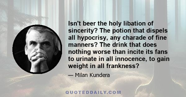 Isn't beer the holy libation of sincerity? The potion that dispels all hypocrisy, any charade of fine manners? The drink that does nothing worse than incite its fans to urinate in all innocence, to gain weight in all