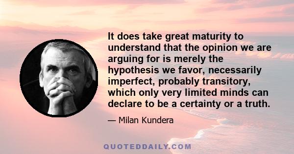 It does take great maturity to understand that the opinion we are arguing for is merely the hypothesis we favor, necessarily imperfect, probably transitory, which only very limited minds can declare to be a certainty or 