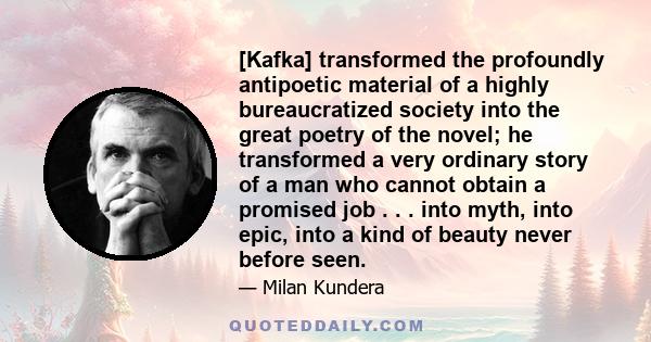 [Kafka] transformed the profoundly antipoetic material of a highly bureaucratized society into the great poetry of the novel; he transformed a very ordinary story of a man who cannot obtain a promised job . . . into