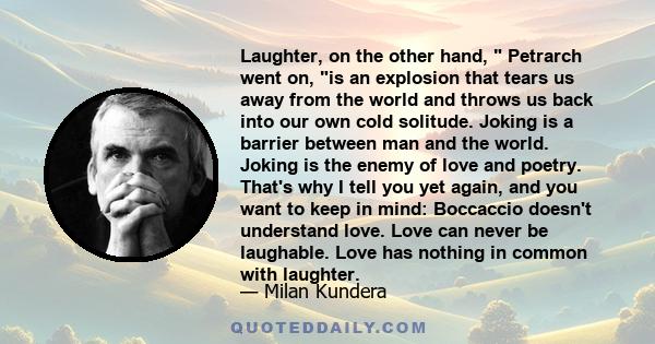 Laughter, on the other hand,  Petrarch went on, is an explosion that tears us away from the world and throws us back into our own cold solitude. Joking is a barrier between man and the world. Joking is the enemy of love 