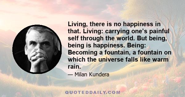 Living, there is no happiness in that. Living: carrying one’s painful self through the world. But being, being is happiness. Being: Becoming a fountain, a fountain on which the universe falls like warm rain.