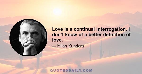 Love is a continual interrogation. I don’t know of a better definition of love.