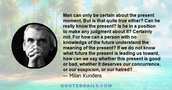 Man can only be certain about the present moment. But is that quite true either? Can he really know the present? Is he in a position to make any judgment about it? Certainly not. For how can a person with no knowledge