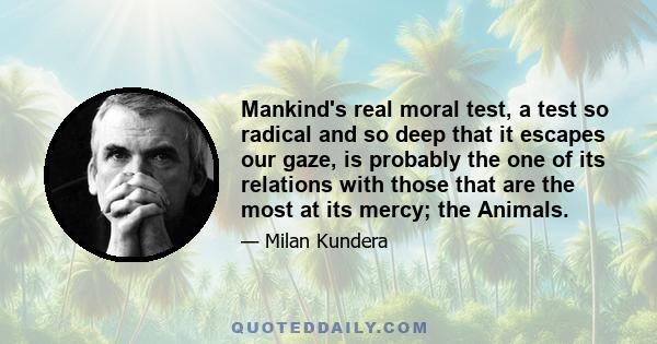 Mankind's real moral test, a test so radical and so deep that it escapes our gaze, is probably the one of its relations with those that are the most at its mercy; the Animals.