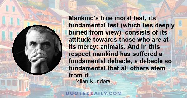 Mankind's true moral test, its fundamental test (which lies deeply buried from view), consists of its attitude towards those who are at its mercy: animals. And in this respect mankind has suffered a fundamental debacle, 