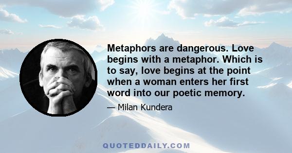 Metaphors are dangerous. Love begins with a metaphor. Which is to say, love begins at the point when a woman enters her first word into our poetic memory.