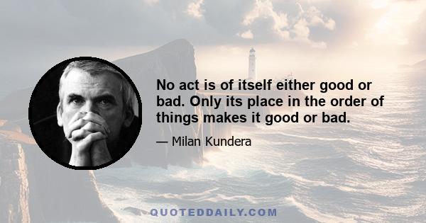 No act is of itself either good or bad. Only its place in the order of things makes it good or bad.