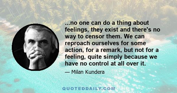 ...no one can do a thing about feelings, they exist and there's no way to censor them. We can reproach ourselves for some action, for a remark, but not for a feeling, quite simply because we have no control at all over