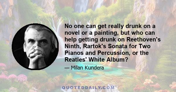 No one can get really drunk on a novel or a painting, but who can help getting drunk on Reethoven's Ninth, Rartok's Sonata for Two Pianos and Percussion, or the Reatles' White Album?