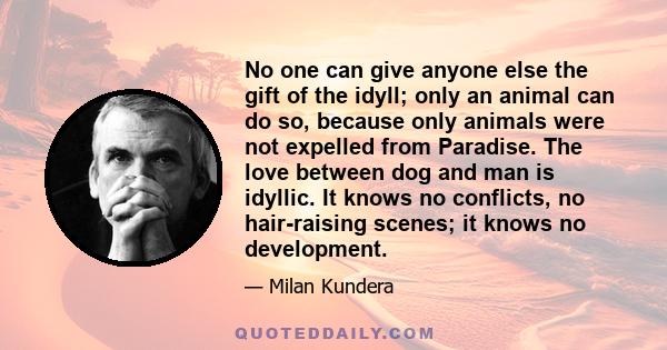 No one can give anyone else the gift of the idyll; only an animal can do so, because only animals were not expelled from Paradise. The love between dog and man is idyllic. It knows no conflicts, no hair-raising scenes;