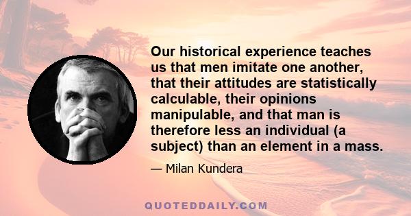 Our historical experience teaches us that men imitate one another, that their attitudes are statistically calculable, their opinions manipulable, and that man is therefore less an individual (a subject) than an element