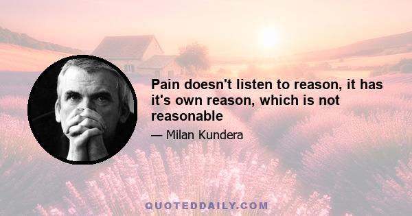 Pain doesn't listen to reason, it has it's own reason, which is not reasonable