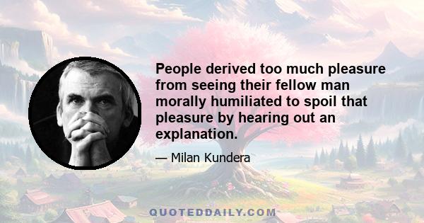 People derived too much pleasure from seeing their fellow man morally humiliated to spoil that pleasure by hearing out an explanation.