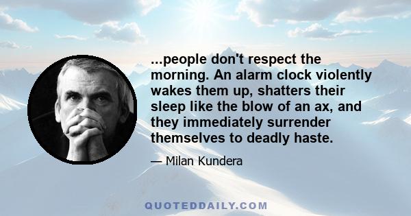 ...people don't respect the morning. An alarm clock violently wakes them up, shatters their sleep like the blow of an ax, and they immediately surrender themselves to deadly haste.