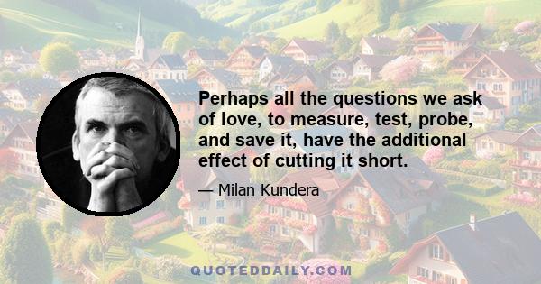 Perhaps all the questions we ask of love, to measure, test, probe, and save it, have the additional effect of cutting it short.