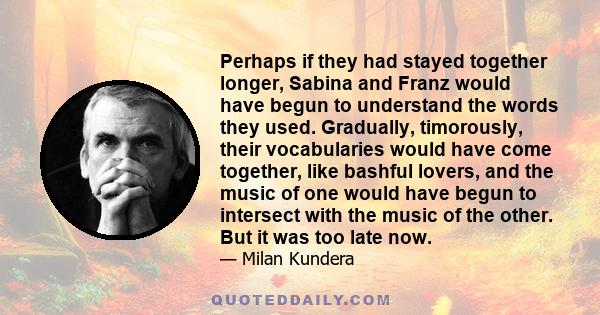 Perhaps if they had stayed together longer, Sabina and Franz would have begun to understand the words they used. Gradually, timorously, their vocabularies would have come together, like bashful lovers, and the music of