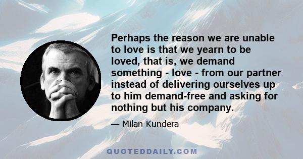 Perhaps the reason we are unable to love is that we yearn to be loved, that is, we demand something - love - from our partner instead of delivering ourselves up to him demand-free and asking for nothing but his company.