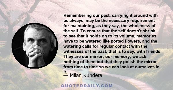 Remembering our past, carrying it around with us always, may be the necessary requirement for maintaining, as they say, the wholeness of the self. To ensure that the self doesn’t shrink, to see that it holds on to its