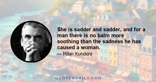 She is sadder and sadder, and for a man there is no balm more soothing than the sadness he has caused a woman.