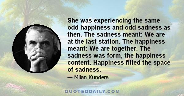 She was experiencing the same odd happiness and odd sadness as then. The sadness meant: We are at the last station. The happiness meant: We are together. The sadness was form, the happiness content. Happiness filled the 