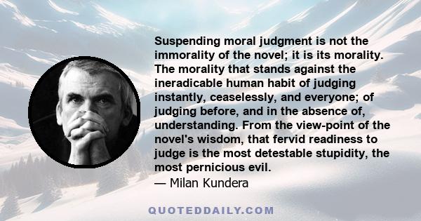 Suspending moral judgment is not the immorality of the novel; it is its morality. The morality that stands against the ineradicable human habit of judging instantly, ceaselessly, and everyone; of judging before, and in