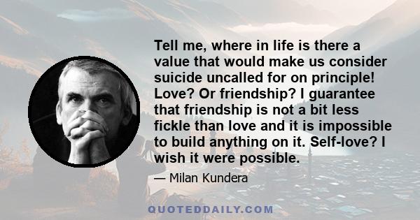 Tell me, where in life is there a value that would make us consider suicide uncalled for on principle! Love? Or friendship? I guarantee that friendship is not a bit less fickle than love and it is impossible to build