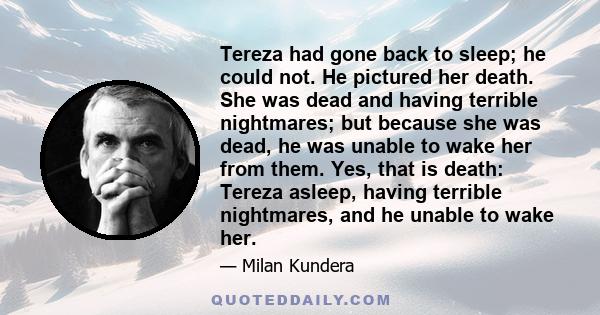 Tereza had gone back to sleep; he could not. He pictured her death. She was dead and having terrible nightmares; but because she was dead, he was unable to wake her from them. Yes, that is death: Tereza asleep, having