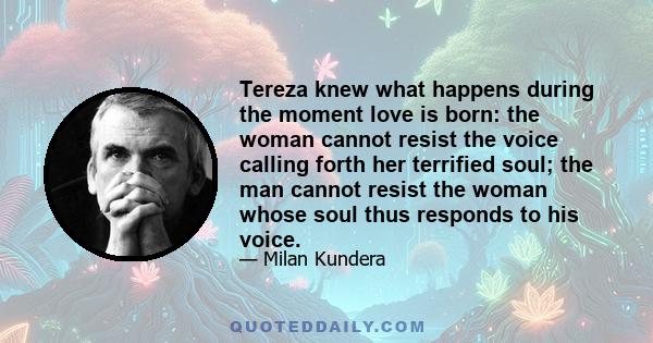 Tereza knew what happens during the moment love is born: the woman cannot resist the voice calling forth her terrified soul; the man cannot resist the woman whose soul thus responds to his voice.