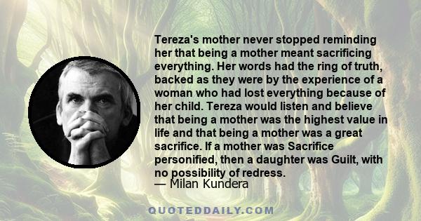 Tereza's mother never stopped reminding her that being a mother meant sacrificing everything. Her words had the ring of truth, backed as they were by the experience of a woman who had lost everything because of her