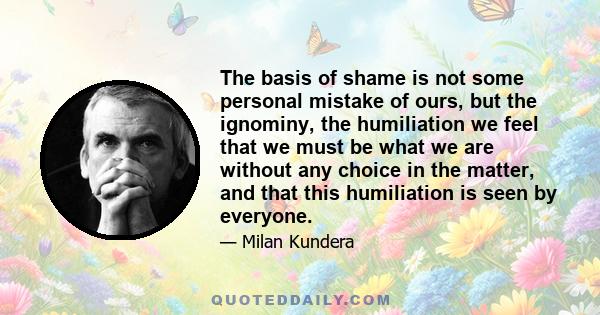 The basis of shame is not some personal mistake of ours, but the ignominy, the humiliation we feel that we must be what we are without any choice in the matter, and that this humiliation is seen by everyone.