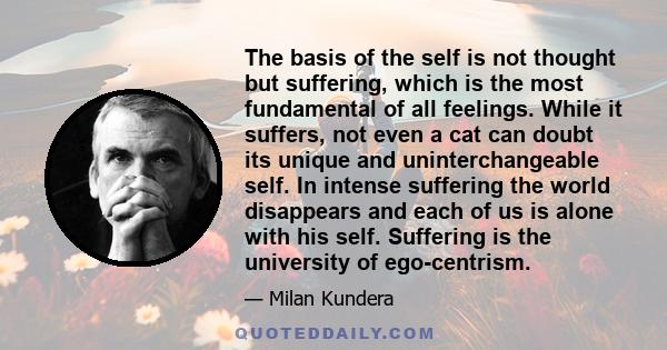 The basis of the self is not thought but suffering, which is the most fundamental of all feelings. While it suffers, not even a cat can doubt its unique and uninterchangeable self. In intense suffering the world