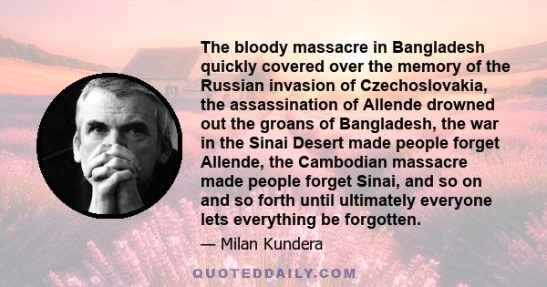 The bloody massacre in Bangladesh quickly covered over the memory of the Russian invasion of Czechoslovakia, the assassination of Allende drowned out the groans of Bangladesh, the war in the Sinai Desert made people