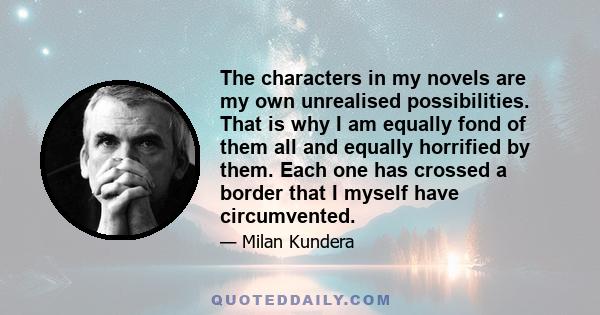 The characters in my novels are my own unrealised possibilities. That is why I am equally fond of them all and equally horrified by them. Each one has crossed a border that I myself have circumvented.