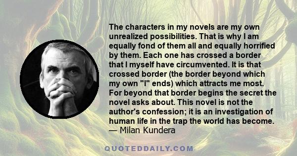 The characters in my novels are my own unrealized possibilities. That is why I am equally fond of them all and equally horrified by them. Each one has crossed a border that I myself have circumvented. It is that crossed 