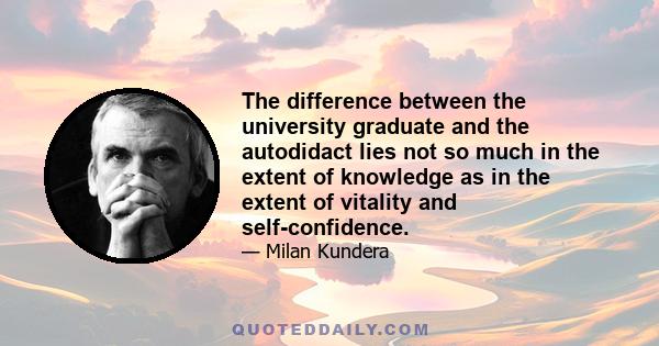 The difference between the university graduate and the autodidact lies not so much in the extent of knowledge as in the extent of vitality and self-confidence.