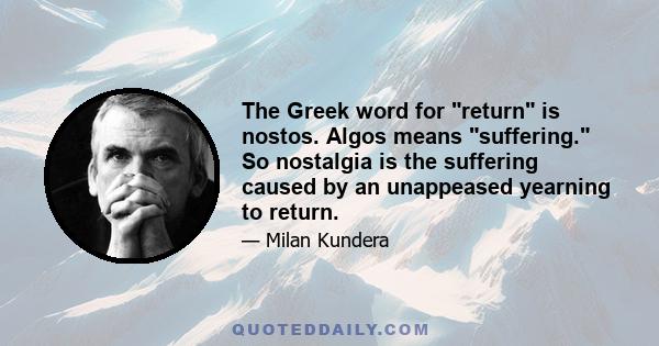 The Greek word for return is nostos. Algos means suffering. So nostalgia is the suffering caused by an unappeased yearning to return.